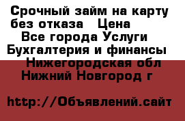 Срочный займ на карту без отказа › Цена ­ 500 - Все города Услуги » Бухгалтерия и финансы   . Нижегородская обл.,Нижний Новгород г.